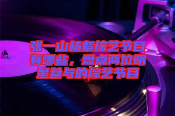 張一山楊紫綜藝節(jié)目有哪些，盤點兩位明星參與的綜藝節(jié)目