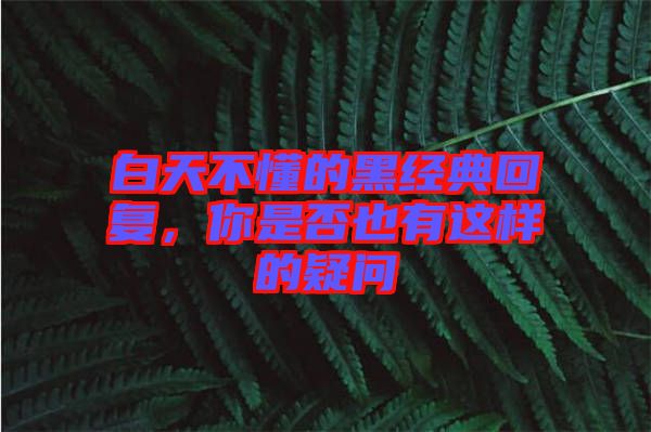 白天不懂的黑經(jīng)典回復(fù)，你是否也有這樣的疑問