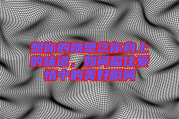 想你的吻想念你身上的味道，如何留住愛情中的美好瞬間