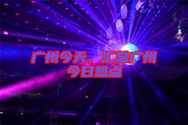 廣州今天，匯總廣州今日熱點(diǎn)