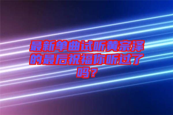 最新單曲試聽(tīng)黃宗澤的最后祝福你聽(tīng)過(guò)了嗎？