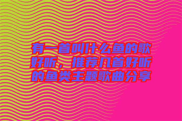 有一首叫什么魚的歌好聽，推薦幾首好聽的魚類主題歌曲分享