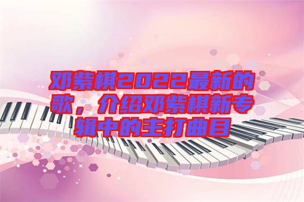 鄧紫棋2022最新的歌，介紹鄧紫棋新專(zhuān)輯中的主打曲目