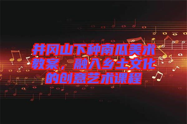 井岡山下種南瓜美術(shù)教案，融入鄉(xiāng)土文化的創(chuàng)意藝術(shù)課程