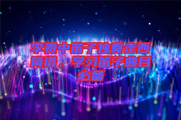 李貴中笛子獨奏走西簡譜，學(xué)習(xí)笛子曲目必備