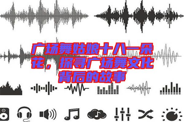 廣場舞姑娘十八一朵花，探尋廣場舞文化背后的故事