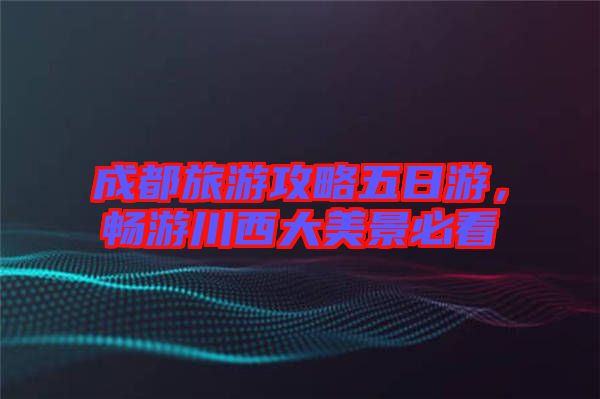 成都旅游攻略五日游，暢游川西大美景必看