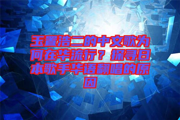 玉置浩二的中文歌為何在華流行？探尋日本歌手華語翻唱的原因