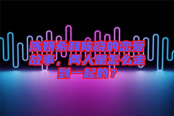陳妍希和陳曉的戀愛故事，兩人是怎么走到一起的？