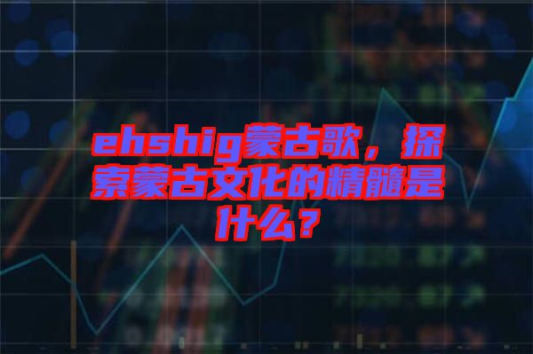ehshig蒙古歌，探索蒙古文化的精髓是什么？