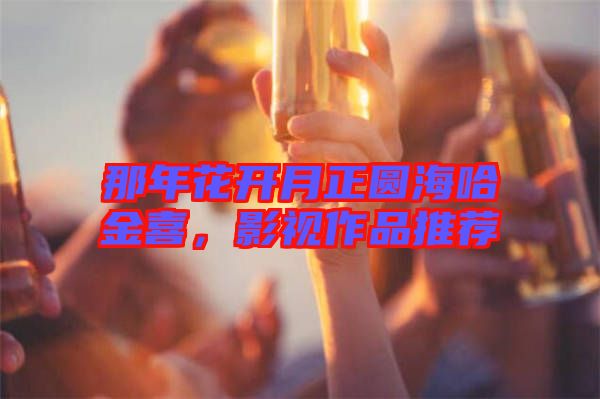 那年花開月正圓海哈金喜，影視作品推薦