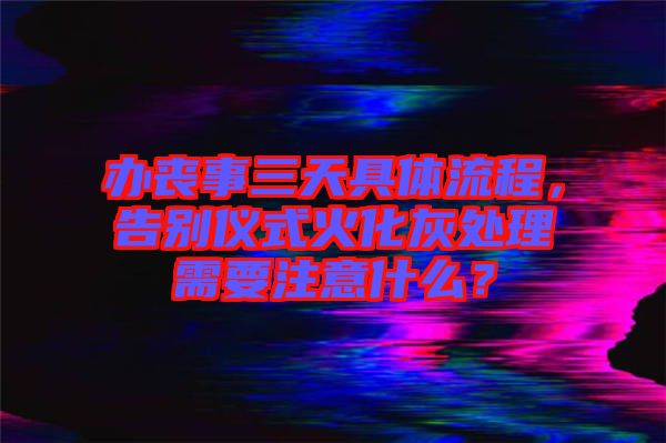 辦喪事三天具體流程，告別儀式火化灰處理需要注意什么？