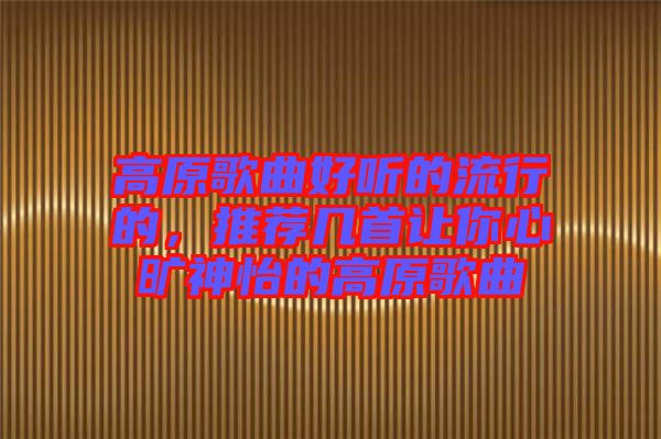 高原歌曲好聽的流行的，推薦幾首讓你心曠神怡的高原歌曲