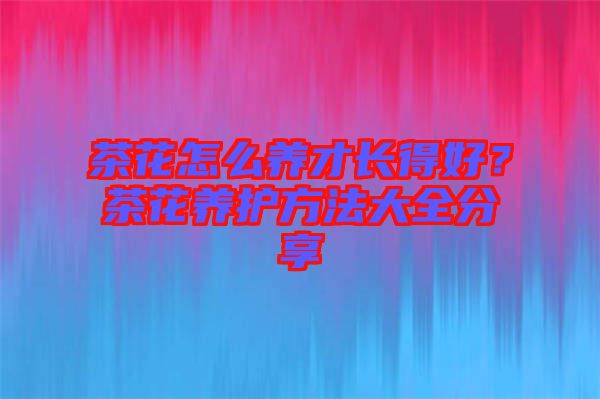 茶花怎么養(yǎng)才長(zhǎng)得好？茶花養(yǎng)護(hù)方法大全分享