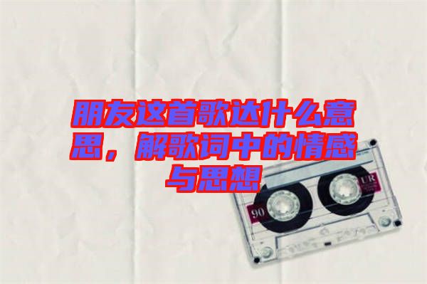 朋友這首歌達(dá)什么意思，解歌詞中的情感與思想