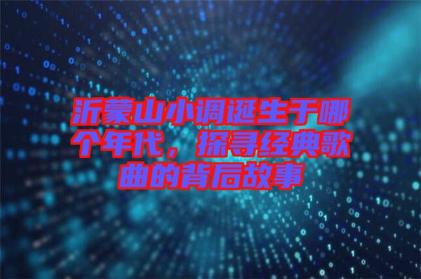 沂蒙山小調(diào)誕生于哪個(gè)年代，探尋經(jīng)典歌曲的背后故事