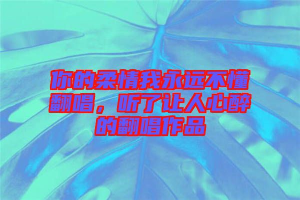 你的柔情我永遠(yuǎn)不懂翻唱，聽了讓人心醉的翻唱作品