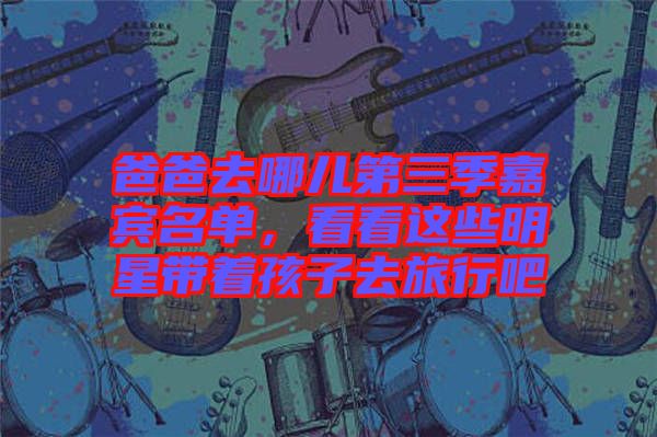 爸爸去哪兒第三季嘉賓名單，看看這些明星帶著孩子去旅行吧