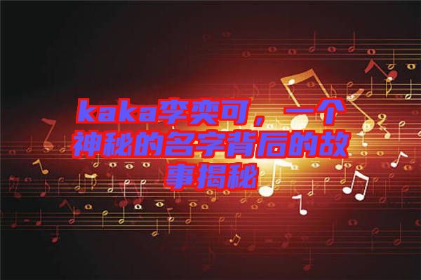 kaka李奕可，一個(gè)神秘的名字背后的故事揭秘