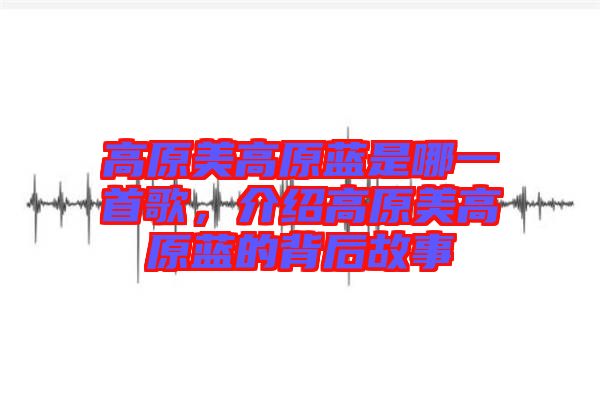 高原美高原藍(lán)是哪一首歌，介紹高原美高原藍(lán)的背后故事