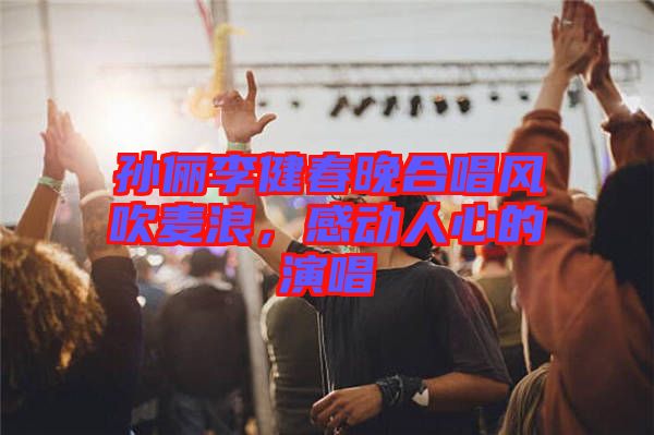 孫儷李健春晚合唱風(fēng)吹麥浪，感動(dòng)人心的演唱