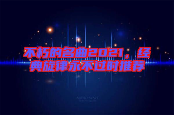 不朽的名曲2021，經(jīng)典旋律永不過時推薦