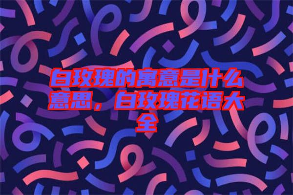 白玫瑰的寓意是什么意思，白玫瑰花語(yǔ)大全
