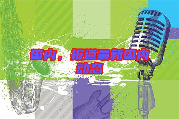 國內，報道最新國內動態(tài)
