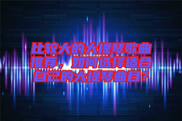 比較大的大提琴歌曲推薦，如何選擇適合自己的大提琴曲目？