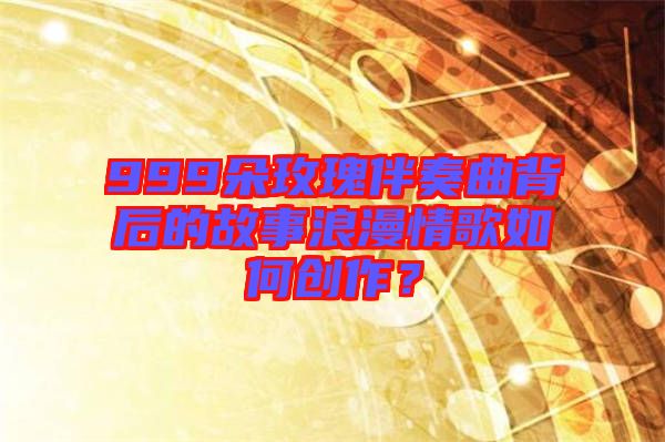 999朵玫瑰伴奏曲背后的故事浪漫情歌如何創(chuàng)作？