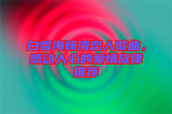 白雪海豚灣戀人歌曲，感動人心的愛情旋律推薦