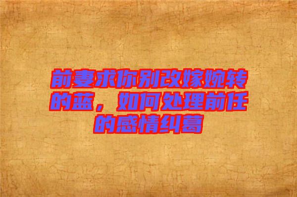 前妻求你別改嫁婉轉(zhuǎn)的藍，如何處理前任的感情糾葛