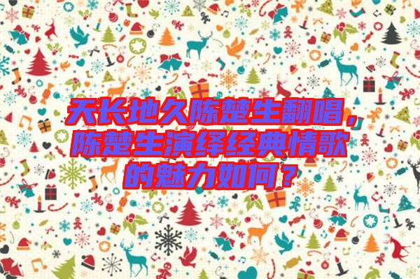 天長地久陳楚生翻唱，陳楚生演繹經(jīng)典情歌的魅力如何？