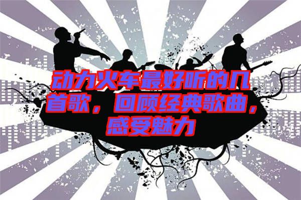 動(dòng)力火車最好聽的幾首歌，回顧經(jīng)典歌曲，感受魅力