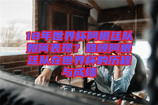 18年世界杯阿根廷隊如何表現(xiàn)？回顧阿根廷隊在世界杯的歷程與成績