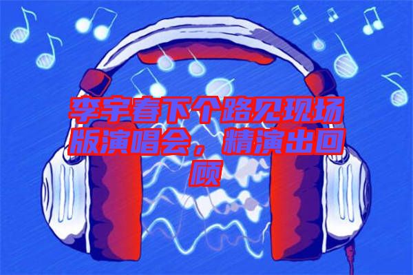 李宇春下個(gè)路見現(xiàn)場(chǎng)版演唱會(huì)，精演出回顧