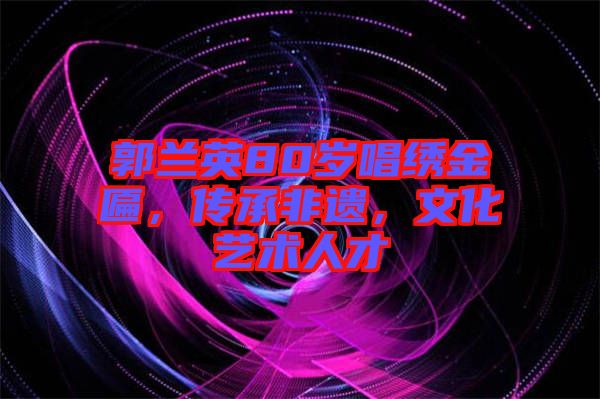 郭蘭英80歲唱繡金匾，傳承非遺，文化藝術(shù)人才