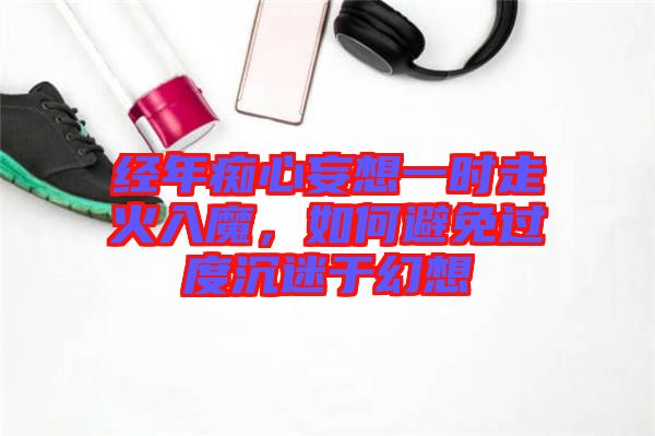 經(jīng)年癡心妄想一時走火入魔，如何避免過度沉迷于幻想