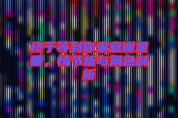 終于等到你宋意謝星垂，情節(jié)析與角色剖析