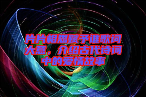 片片相思賦予誰歌詞大意，介紹古代詩詞中的愛情故事