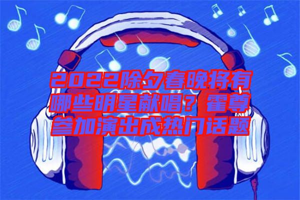2022除夕春晚將有哪些明星獻(xiàn)唱？霍尊參加演出成熱門話題