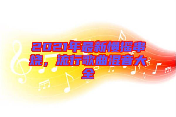 2021年最新慢搖串燒，流行歌曲混音大全