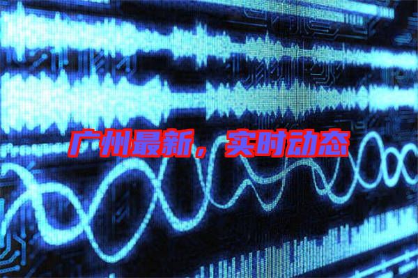 廣州最新，實(shí)時(shí)動(dòng)態(tài)