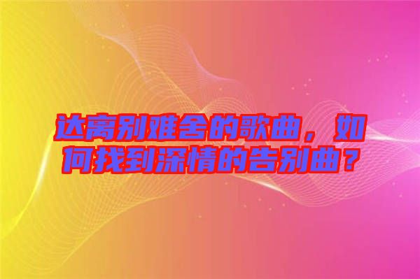 達(dá)離別難舍的歌曲，如何找到深情的告別曲？