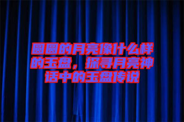圓圓的月亮像什么樣的玉盤，探尋月亮神話中的玉盤傳說