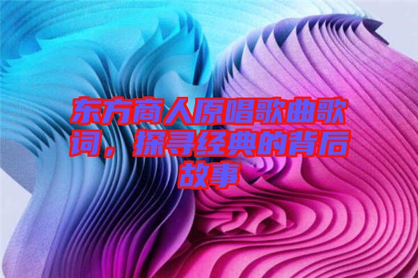 東方商人原唱歌曲歌詞，探尋經典的背后故事
