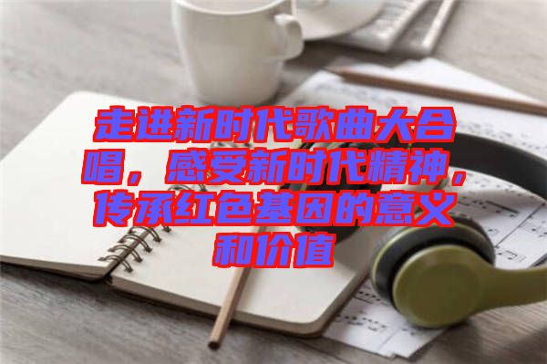 走進新時代歌曲大合唱，感受新時代精神，傳承紅色基因的意義和價值