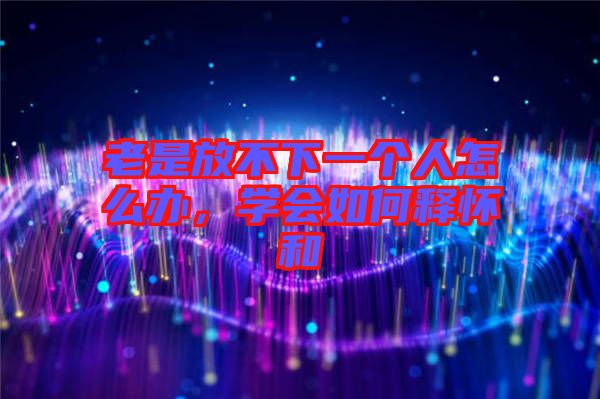 老是放不下一個人怎么辦，學(xué)會如何釋懷和