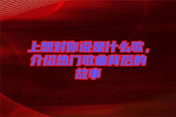 上想對你說是什么歌，介紹熱門歌曲背后的故事