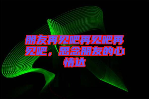 朋友再見吧再見吧再見吧，思念朋友的心情達(dá)
